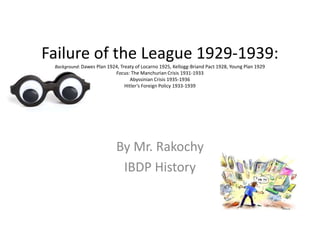 Failure of the League 1929-1939:
Background: Dawes Plan 1924, Treaty of Locarno 1925, Kellogg-Briand Pact 1928, Young Plan 1929
Focus: The Manchurian Crisis 1931-1933
Abyssinian Crisis 1935-1936
Hitler’s Foreign Policy 1933-1939
By Mr. Rakochy
IBDP History
 