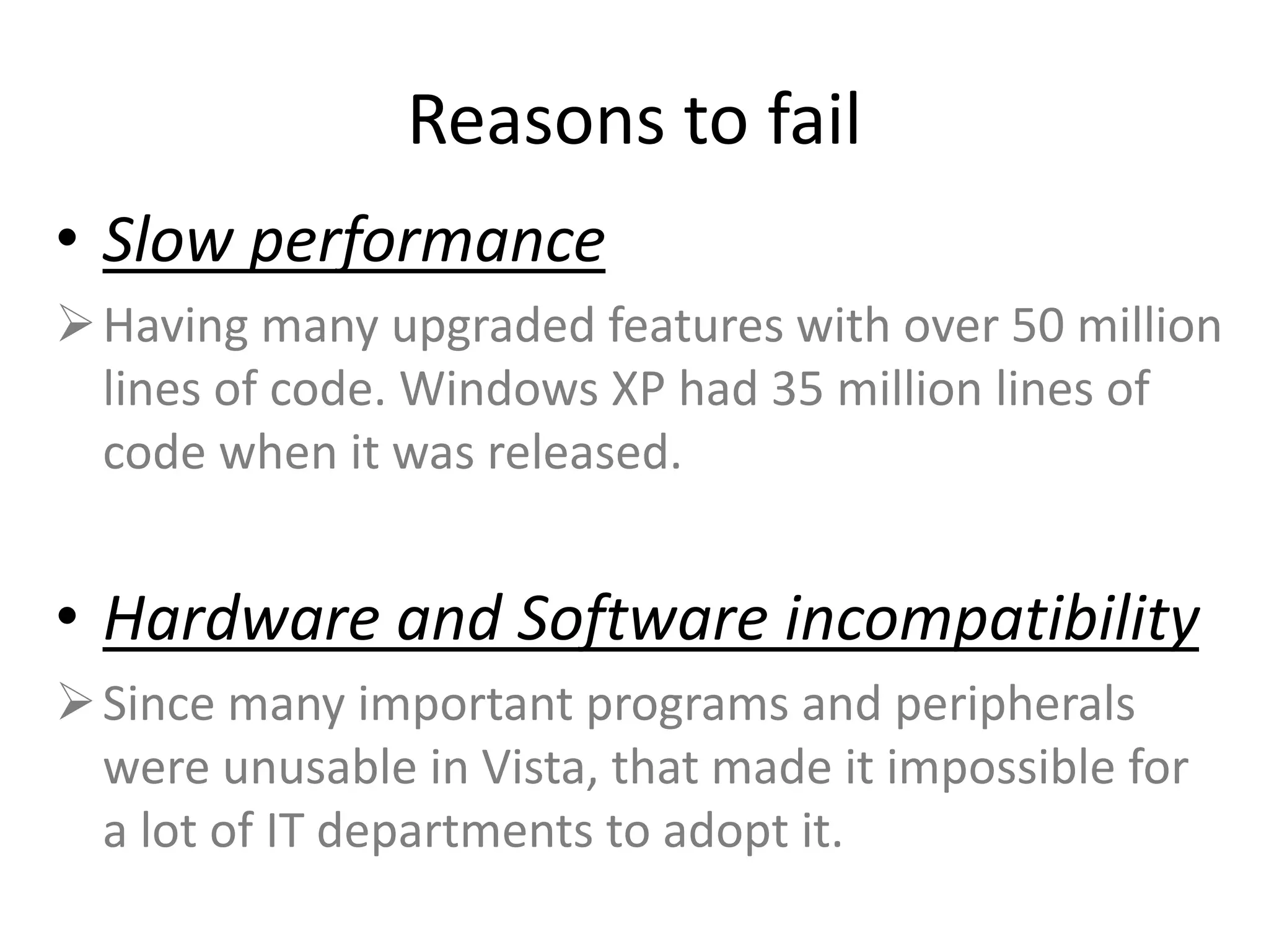 Reasons to fail
• Slow performance
Having many upgraded features with over 50 million
lines of code. Windows XP had 35 million lines of
code when it was released.
• Hardware and Software incompatibility
Since many important programs and peripherals
were unusable in Vista, that made it impossible for
a lot of IT departments to adopt it.