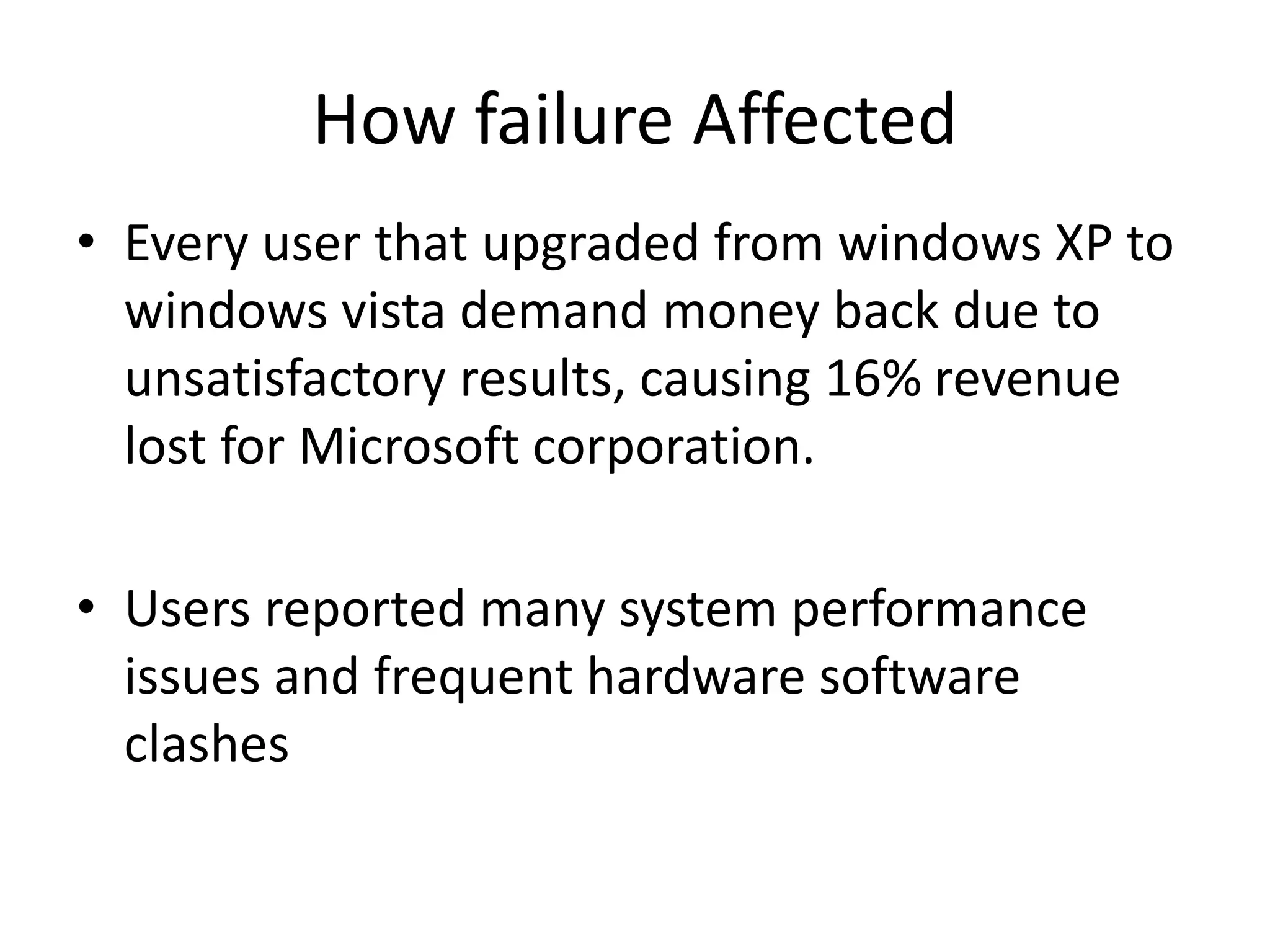 How failure Affected
• Every user that upgraded from windows XP to
windows vista demand money back due to
unsatisfactory results, causing 16% revenue
lost for Microsoft corporation.
• Users reported many system performance
issues and frequent hardware software
clashes