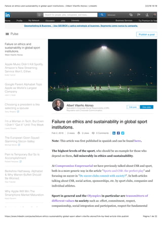 2/2/16 14:19Failure on ethics and sustainability in global sport institutions. | Albert Vilariño Alonso | LinkedIn
Página 1 de 22https://www.linkedin.com/pulse/failure-ethics-sustainability-global-sport-albert-vilariño-alonso?trk=hp-feed-article-title-publish
Geomarketing & Buzoneo. - Usa GEOBOX y aplica estrategia al buzoneo. Segmenta como nunca tu campaña.
Failure on ethics and sustainability in global sport
institutions.
Feb 2, 2016 3 views 0 Likes 0 Comments
Note: This article was first published in spanish and can be found here.
The highest levels of the sport, who should be an example for those who
depend on them, fail miserably in ethics and sustainability.
At Compromiso Empresarial we have previously talked about CSR and sport,
both in a more generic way in the article "Sports and CSR: the perfect play" and
focusing on soccer in "Do soccer clubs commit with society?". In both articles
talking about CSR, social action, sponsorships, etc. by sport clubs, companies and
individual athletes.
Sport in general and the Olympics in particular are transmitters of
different values ​​to society such as: effort, commitment, respect,
companionship, social integration and participation, respect for fundamental
Albert Vilariño Alonso
Specialist in Corporate Social Responsibility (CSR),
Reputation and Corporate Communication,
Edit post View stats
Failure on ethics and
sustainability in global sport
institutions.
Albert Vilariño Alonso
Apple Music Didn't Kill Spotify.
Amazon's New Streaming
Service Won't, Either.
Katie Carroll
Google Parent Alphabet Tops
Apple as World's Largest
Company
John C Abell
Choosing a president is like
selecting a spouse
Gary Shapiro
I’m a Woman in Tech, But Even
I Didn’t “Get It” Until This Week
Laura Roeder
The European Goon Squad
Slamming Silicon Valley
Michael Moritz
Pain Is Temporary But So Is
Accomplishment
Robert Herjavec
Berkshire Hathaway, Alphabet
& Why Warren Buffett Should
Be Worried.
Seyi Fabode
Why Apple Will Win The
Smartphone Market Maturation
Karol Severin
Barbie Has A Booty, But Can
Pulse Publish a post
Home Proﬁle My Network Education Jobs Interests Business Services Try Premium for free
AdvancedSearch for people, jobs, companies, and more...
 