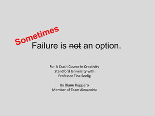Failure is not an option.
For A Crash Course In Creativity
Standford University with
Professor Tina Seelig
By Diane Ruggiero
Member of Team Alexandria
 