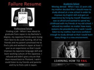 Failure Resume Academic failure
Moving abroad - When I was 12 years old,
my mother decided that I should move to
study abroad at a new school in order to
improve my English skill and gain an
experience by living by myself. However, I
was so afraid and wanted to spend my
childhood with my friends at my old school. I
refused my mother no matter how many
reasons she provided to me. I wish I could
listen to my mother, had more confident
enough to study abroad so that I could learn
many things in a new environment.
Professional failure
Finding a job - When I was about to
graduate from Japan in my Bachelor's
degree, my Japanese friends were trying
their best to do a job hunting. All of my
friends and my parent convinced me to
find a job and worked in Japan at least 1
year as an experience so that I could
improve my Japanese language skill and
learn working culture of the Japanese. I
refused and didn't give a try on that
then moved back to Thailand. I wish I
could listen to my friends and parents
and try to find a job in Japan.
 