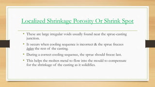 Localized Shrinkage Porosity Or Shrink Spot
• These are large irregular voids usually found near the sprue-casting
junctio...