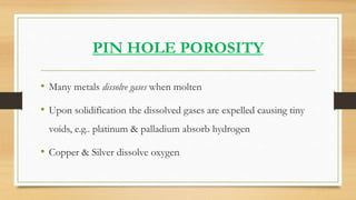 PIN HOLE POROSITY
• Many metals dissolve gases when molten
• Upon solidification the dissolved gases are expelled causing ...