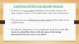 CASTING WITH GAS BLOW HOLES
• If there is any wax residue remaining in the mould, it gives off a
large volume of gas, as t...