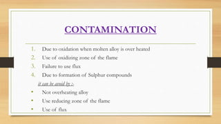 CONTAMINATION
1. Due to oxidation when molten alloy is over heated
2. Use of oxidizing zone of the flame
3. Failure to use...