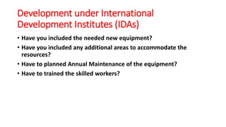 Development under International
Development Institutes (IDAs)
• Have you included the needed new equipment?
• Have you included any additional areas to accommodate the
resources?
• Have to planned Annual Maintenance of the equipment?
• Have to trained the skilled workers?
 