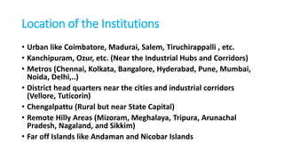 Location of the Institutions
• Urban like Coimbatore, Madurai, Salem, Tiruchirappalli , etc.
• Kanchipuram, Ozur, etc. (Near the Industrial Hubs and Corridors)
• Metros (Chennai, Kolkata, Bangalore, Hyderabad, Pune, Mumbai,
Noida, Delhi,..)
• District head quarters near the cities and industrial corridors
(Vellore, Tuticorin)
• Chengalpattu (Rural but near State Capital)
• Remote Hilly Areas (Mizoram, Meghalaya, Tripura, Arunachal
Pradesh, Nagaland, and Sikkim)
• Far off Islands like Andaman and Nicobar Islands
 