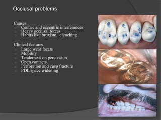 Occlusal problems
Causes
o Centric and eccentric interferences
o Heavy occlusal forces
o Habits like bruxism, clenching
Clinical features
o Large wear facets
o Mobility
o Tenderness on percussion
o Open contacts
o Perforation and cusp fracture
o PDL space widening
 
