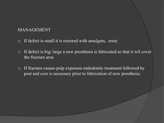 MANAGEMENT
o If defect is small it is restored with amalgam, resin
o If defect is big/ large a new prosthesis is fabricated so that it wil cover
the fracture area
o If fracture causes pulp exposure endodontic treatment followed by
post and core is necessary prior to fabrication of new prosthesis.
 