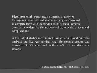 Pjetursson et al. performed a systematic review of
the 5-year survival rates of all-ceramic single crowns and
to compare them with the survival rates of metal–ceramic
crowns and to describe the incidence of biological and technical
complications.
A total of 34 studies met the inclusion criteria. Based on meta-
analysis, the five-year survival rate for ceramic crowns was
estimated 93.3% compared with 95.6% for metal–ceramic
crowns.
Clin Oral Implants Res 2007;18(Suppl. 3):73–85.
 
