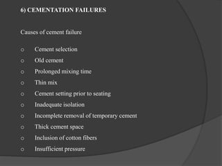 6) CEMENTATION FAILURES
Causes of cement failure
o Cement selection
o Old cement
o Prolonged mixing time
o Thin mix
o Cement setting prior to seating
o Inadequate isolation
o Incomplete removal of temporary cement
o Thick cement space
o Inclusion of cotton fibers
o Insufficient pressure
 