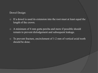 Dowel Design:
o If a dowel is used its extension into the root must at least equal the
length of the crown.
o A minimum of 4 mm gutta percha and more if possible should
remain to prevent dislodgement and subsequent leakage.
o To prevent fracture, encirclement of 1-2 mm of vertical axial tooth
should be done.
 