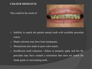 COLOUR MISMATCH
This could be the result of
o Inability to match the patient natural teeth with available porcelain
colors.
o Shade selection may have been inadequate.
o Metamerism also leads to poor color match.
o Insufficient tooth reduction / failure to properly apply and fire the
porcelain may have created a restoration that does not match the
shade guide or surrounding teeth.
 