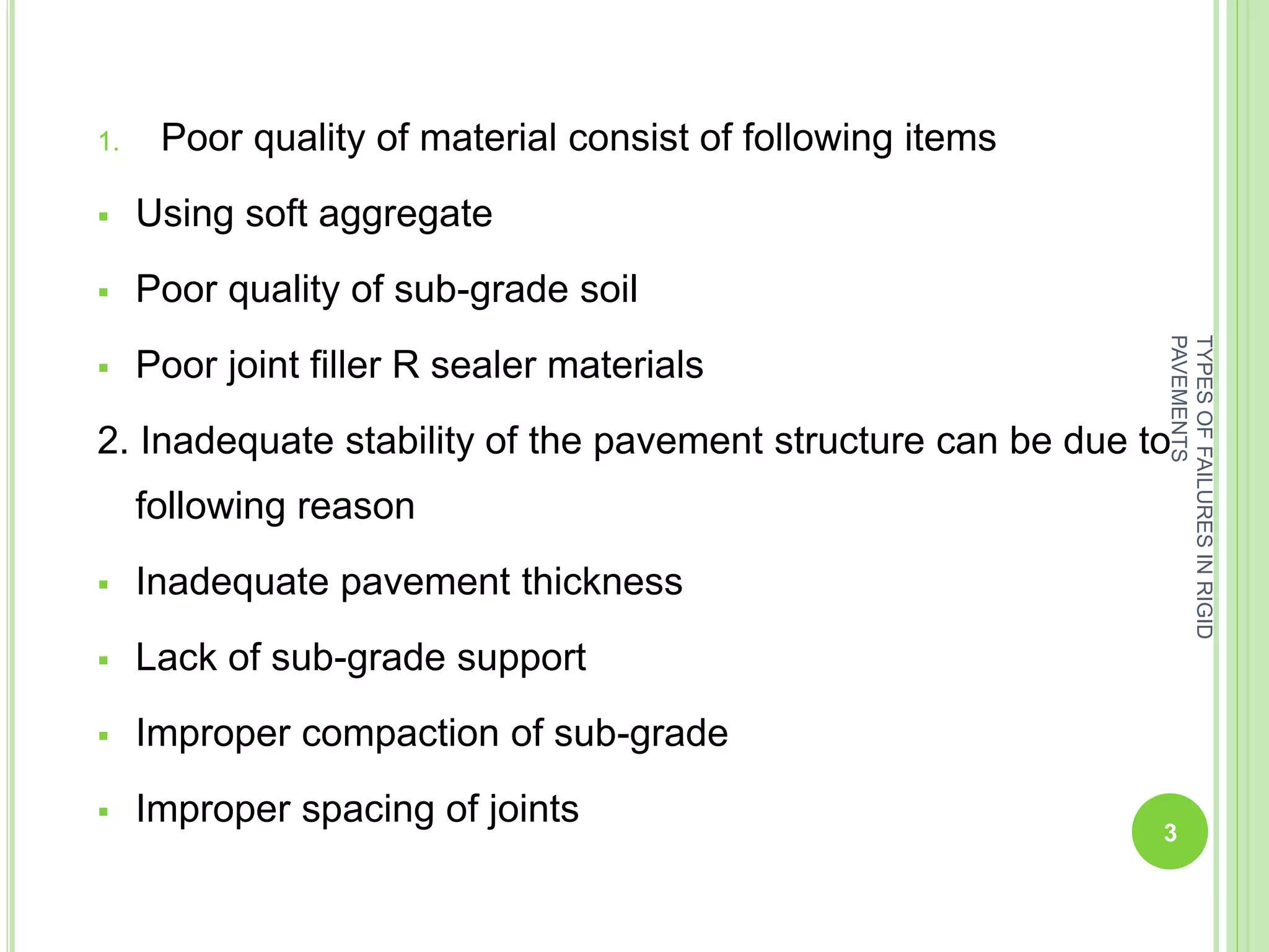 1. Poor quality of material consist of following items
 Using soft aggregate
 Poor quality of sub-grade soil
 Poor joint filler R sealer materials
2. Inadequate stability of the pavement structure can be due to
following reason
 Inadequate pavement thickness
 Lack of sub-grade support
 Improper compaction of sub-grade
 Improper spacing of joints
3
TYPESOFFAILURESINRIGID
PAVEMENTS
 
