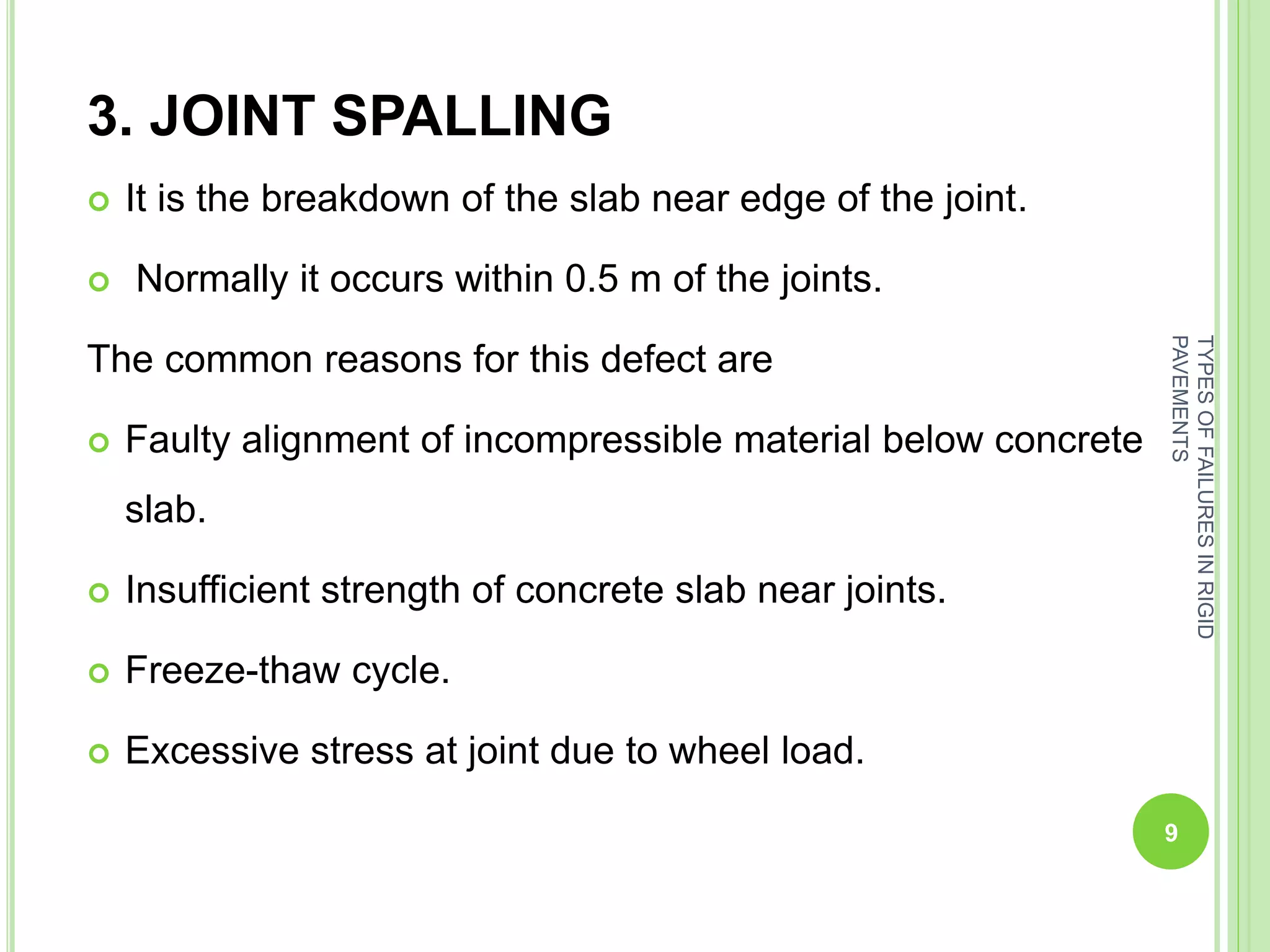 3. JOINT SPALLING
 It is the breakdown of the slab near edge of the joint.
 Normally it occurs within 0.5 m of the joints.
The common reasons for this defect are
 Faulty alignment of incompressible material below concrete
slab.
 Insufficient strength of concrete slab near joints.
 Freeze-thaw cycle.
 Excessive stress at joint due to wheel load.
9
TYPESOFFAILURESINRIGID
PAVEMENTS
 