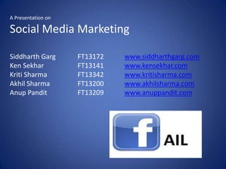 A Presentation on

Social Media Marketing

Siddharth Garg      FT13172   www.siddharthgarg.com
Ken Sekhar          FT13141   www.kensekhar.com
Kriti Sharma        FT13342   www.kritisharma.com
Akhil Sharma        FT13200   www.akhilsharma.com
Anup Pandit         FT13209   www.anuppandit.com
 