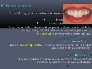 11
III. Caries :III. Caries : ( Long term)( Long term)
1)1) Marginal cariesMarginal caries::
Generally begins at the surface and progresses inward. It may be theGenerally begins at the surface and progresses inward. It may be the
result ofresult of

incomplete caries removal, orincomplete caries removal, or
 a loose retainer that allows leakage.a loose retainer that allows leakage.
Space between the restoration & preparation allows cement solubilitySpace between the restoration & preparation allows cement solubility
resulting in gingival inflammation, caries and pulpal lesions.resulting in gingival inflammation, caries and pulpal lesions.
It isIt is detecteddetected by probing with a sharp explorer.by probing with a sharp explorer.
2)2) Proximal cariesProximal caries::
DetectedDetected radiographicallyradiographically. It requires prosthesis removal for proper. It requires prosthesis removal for proper
access and complete elimination.access and complete elimination.
3)3) Root caries:Root caries:
Higher incidence in old age due to decreased salivary flow orHigher incidence in old age due to decreased salivary flow or
medication. such as beta blockers & diuretics.medication. such as beta blockers & diuretics.
 