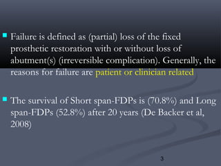 3
 Failure is defined as (partial) loss of the fixed
prosthetic restoration with or without loss of
abutment(s) (irreversible complication). Generally, the
reasons for failure are patient or clinician related
 The survival of Short span-FDPs is (70.8%) and Long
span-FDPs (52.8%) after 20 years (De Backer et al,
2008)
 