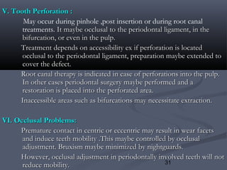 31
V. Tooth Perforation :V. Tooth Perforation :
May occur during pinhole ,post insertion or during root canal
treatments. It maybe occlusal to the periodontal ligament, in the. It maybe occlusal to the periodontal ligament, in the
bifurcation, or even in the pulp.bifurcation, or even in the pulp.
Treatment depends on accessibility ex if perforation is locatedTreatment depends on accessibility ex if perforation is located
occlusal to the periodontal ligament, preparation maybe extended toocclusal to the periodontal ligament, preparation maybe extended to
cover the defect.cover the defect.
Root canal therapy is indicated in case of perforations into the pulp.Root canal therapy is indicated in case of perforations into the pulp.
In other cases periodontal surgery maybe performed and aIn other cases periodontal surgery maybe performed and a
restoration is placed into the perforated area.restoration is placed into the perforated area.
Inaccessible areas such as bifurcations may necessitate extraction.Inaccessible areas such as bifurcations may necessitate extraction.
VI. Occlusal Problems:VI. Occlusal Problems:
Premature contact in centric or eccentric may result in wear facetsPremature contact in centric or eccentric may result in wear facets
and induce teeth mobility .This maybe controlled by occlusaland induce teeth mobility .This maybe controlled by occlusal
adjustment. Bruxism maybe minimized by nightguards.adjustment. Bruxism maybe minimized by nightguards.
However, occlusal adjustment in periodontally involved teeth will notHowever, occlusal adjustment in periodontally involved teeth will not
reduce mobility.reduce mobility.
 