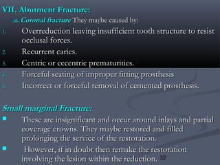 32
VII. Abutment Fracture:VII. Abutment Fracture:
a. Coronal fracturea. Coronal fracture They maybe caused by:They maybe caused by:
1.1. Overreduction leaving insufficient tooth structure to resistOverreduction leaving insufficient tooth structure to resist
occlusal forces.occlusal forces.
2.2. Recurrent caries.Recurrent caries.
3.3. Centric or eccentric prematurities.Centric or eccentric prematurities.
4.4. Forceful seating of improper fitting prosthesisForceful seating of improper fitting prosthesis
5.5. Incorrect or forceful removal of cemented prosthesis.Incorrect or forceful removal of cemented prosthesis.
Small marginal Fracture:Small marginal Fracture:
 These are insignificant and occur around inlays and partialThese are insignificant and occur around inlays and partial
coverage crowns. They maybe restored and filledcoverage crowns. They maybe restored and filled
prolonging the service of the restoration.prolonging the service of the restoration.
 However, if in doubt then remake the restorationHowever, if in doubt then remake the restoration
involving the lesion within the reduction.involving the lesion within the reduction.
 