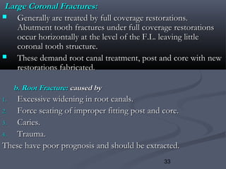 33
Large Coronal Fractures:Large Coronal Fractures:
 Generally are treated by full coverage restorations.Generally are treated by full coverage restorations.
Abutment tooth fractures under full coverage restorationsAbutment tooth fractures under full coverage restorations
occur horizontally at the level of the F.L. leaving littleoccur horizontally at the level of the F.L. leaving little
coronal tooth structure.coronal tooth structure.
 These demand root canal treatment, post and core with newThese demand root canal treatment, post and core with new
restorations fabricated.restorations fabricated.
b. Root Fracture:b. Root Fracture: caused bycaused by
1.1. Excessive widening in root canals.Excessive widening in root canals.
2.2. Force seating of improper fitting post and core.Force seating of improper fitting post and core.
3.3. Caries.Caries.
4.4. Trauma.Trauma.
These have poor prognosis and should be extracted.These have poor prognosis and should be extracted.
 