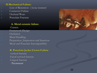 39
II.Mechanical Failure:II.Mechanical Failure:
1.1. Loss of Retention: ( loose retainer)Loss of Retention: ( loose retainer)
2.2. Connector FailureConnector Failure
3.3. Occlusal Wear.Occlusal Wear.
4.4. Porcelain FracturePorcelain Fracture
A. Metal ceramic failure.A. Metal ceramic failure.
-Causes:-Causes:
1.1. Framework DesignFramework Design
2.2. OcclusionOcclusion
3.3. Metal HandlingMetal Handling
4.4. Preparation ,Impression and InsertionPreparation ,Impression and Insertion
5.5. Metal and Porcelain IncompatibilityMetal and Porcelain Incompatibility
B. Porcelain Jacket Crown FailureB. Porcelain Jacket Crown Failure
1.1. -vertical fracture-vertical fracture
2.2. -Facial cervical fracture-Facial cervical fracture
3.3. -Lingual fracture-Lingual fracture
4.4. -- TreatmentTreatment
 