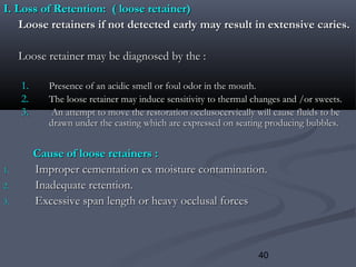 40
I. Loss of Retention: ( loose retainer)I. Loss of Retention: ( loose retainer)
Loose retainers if not detected early may result in extensive caries.Loose retainers if not detected early may result in extensive caries.
Loose retainer may be diagnosed by the :Loose retainer may be diagnosed by the :
1.1. Presence of an acidic smell or foul odor in the mouth.Presence of an acidic smell or foul odor in the mouth.
2.2. The loose retainer may induce sensitivity to thermal changes and /or sweets.The loose retainer may induce sensitivity to thermal changes and /or sweets.
3.3. An attempt to move the restoration occlusocervically will cause fluids to beAn attempt to move the restoration occlusocervically will cause fluids to be
drawn under the casting which are expressed on seating producing bubbles.drawn under the casting which are expressed on seating producing bubbles.
Cause of loose retainers :Cause of loose retainers :
1.1. Improper cementation ex moisture contamination.Improper cementation ex moisture contamination.
2.2. Inadequate retention.Inadequate retention.
3.3. Excessive span length or heavy occlusal forcesExcessive span length or heavy occlusal forces
 