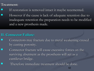 42
Treatment:Treatment:
 If restoration is removed intact it maybe recemented.If restoration is removed intact it maybe recemented.
 However if the cause is lack of adequate retention due toHowever if the cause is lack of adequate retention due to
inadequate retention the preparation needs to be modifiedinadequate retention the preparation needs to be modified
and a new prosthesis made.and a new prosthesis made.
II. Connector Failure:II. Connector Failure:
 Connectors may fracture due to metal weakening causedConnectors may fracture due to metal weakening caused
by casting porosity.by casting porosity.
 Connector fracture will cause excessive forces on theConnector fracture will cause excessive forces on the
surviving abutment as the prosthesis will act as asurviving abutment as the prosthesis will act as a
cantilever bridge.cantilever bridge.
 Therefore immediate treatment should be done.Therefore immediate treatment should be done.
 