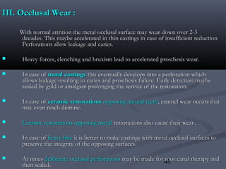 45
III.III. Occlusal Wear :Occlusal Wear :
With normal attrition the metal occlusal surface may wear down over 2-3With normal attrition the metal occlusal surface may wear down over 2-3
decades. This maybe accelerated in thin castings in case of insufficient reductiondecades. This maybe accelerated in thin castings in case of insufficient reduction
Perforations allow leakage and caries.Perforations allow leakage and caries.
 Heavy forces, clenching and bruxism lead to accelerated prosthesis wear.Heavy forces, clenching and bruxism lead to accelerated prosthesis wear.
 In case ofIn case of metal castingsmetal castings this eventually develops into a perforation whichthis eventually develops into a perforation which
allows leakage resulting in caries and prosthesis failure. Early detection maybeallows leakage resulting in caries and prosthesis failure. Early detection maybe
sealed by gold or amalgam prolonging the service of the restoration.sealed by gold or amalgam prolonging the service of the restoration.
 In case ofIn case of ceramic restorationsceramic restorations opposing natural teethopposing natural teeth, enamel wear occurs that, enamel wear occurs that
may even reach dentine.may even reach dentine.
 Ceramic restorations opposing metalCeramic restorations opposing metal restorations also cause their wear .restorations also cause their wear .
 In case ofIn case of heavy biteheavy bite it is better to make castings with metal occlusal surfaces toit is better to make castings with metal occlusal surfaces to
preserve the integrity of the opposing surfaces.preserve the integrity of the opposing surfaces.
 At timesAt times deliberate occlusal perforationsdeliberate occlusal perforations may be made for root canal therapy andmay be made for root canal therapy and
then sealed.then sealed.
 
