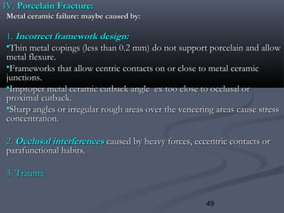 49
IV.IV. Porcelain Fracture:Porcelain Fracture:
Metal ceramic failure: maybe caused by:Metal ceramic failure: maybe caused by:
1.1. Incorrect framework design:Incorrect framework design:
Thin metal copings (less than 0.2 mm) do not support porcelain and allowThin metal copings (less than 0.2 mm) do not support porcelain and allow
metal flexure.metal flexure.
Frameworks that allow centric contacts on or close to metal ceramicFrameworks that allow centric contacts on or close to metal ceramic
junctions.junctions.
Improper metal ceramic cutback angle ex too close to occlusal orImproper metal ceramic cutback angle ex too close to occlusal or
proximal cutback.proximal cutback.
Sharp angles or irregular rough areas over the veneering areas cause stressSharp angles or irregular rough areas over the veneering areas cause stress
concentration.concentration.
2.2. Occlusal interferencesOcclusal interferences caused by heavy forces, eccentric contacts orcaused by heavy forces, eccentric contacts or
parafunctional habits.parafunctional habits.
3. Trauma3. Trauma
 