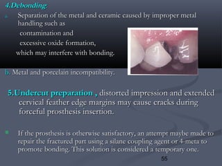 55
4.Debonding4.Debonding::
a.a. Separation of the metal and ceramic caused by improper metalSeparation of the metal and ceramic caused by improper metal
handling such ashandling such as
contamination andcontamination and
excessive oxide formation,excessive oxide formation,
which may interfere with bonding.which may interfere with bonding.
b.b. Metal and porcelain incompatibility.Metal and porcelain incompatibility.
5.Undercut preparation ,5.Undercut preparation , distorted impression and extendeddistorted impression and extended
cervical feather edge margins may cause cracks duringcervical feather edge margins may cause cracks during
forceful prosthesis insertion.forceful prosthesis insertion.
 If the prosthesis is otherwise satisfactory, an attempt maybe made toIf the prosthesis is otherwise satisfactory, an attempt maybe made to
repair the fractured part using a silane coupling agent or 4-meta torepair the fractured part using a silane coupling agent or 4-meta to
promote bonding. This solution is considered a temporary one.promote bonding. This solution is considered a temporary one.
 