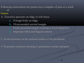 6
Following cementation the patient may complain of pain as a resultFollowing cementation the patient may complain of pain as a result
of:of:
Causes:Causes:
1.1. Excessive pressure on ridge or soft tissue.Excessive pressure on ridge or soft tissue.
a.a. Foreign body on ridge.Foreign body on ridge.
b.b. Overextended cervical margin.Overextended cervical margin.
c.c. Faulty proximal margin resulting in food impaction.Faulty proximal margin resulting in food impaction.
d.d. Improper labial and lingual contour.Improper labial and lingual contour.
2. Food retention on the occlusal surface of the prosthesis.2. Food retention on the occlusal surface of the prosthesis.
3. Traumatic occlusion resulting in premature contact and pain.3. Traumatic occlusion resulting in premature contact and pain.
 