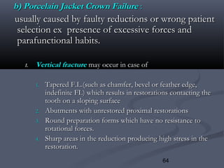 64
b) Porcelain Jacket Crown Failureb) Porcelain Jacket Crown Failure ::
usually caused by faulty reductions or wrong patientusually caused by faulty reductions or wrong patient
selection ex presence of excessive forces andselection ex presence of excessive forces and
parafunctional habits.parafunctional habits.
1.1. Vertical fractureVertical fracture may occur in case ofmay occur in case of
1.1. Tapered F.L.(such as chamfer, bevel or feather edge,Tapered F.L.(such as chamfer, bevel or feather edge,
indefinite FL) which results in restorations contacting theindefinite FL) which results in restorations contacting the
tooth on a sloping surfacetooth on a sloping surface
2.2. Abutments with unrestored proximal restorationsAbutments with unrestored proximal restorations
3.3. Round preparation forms which have no resistance toRound preparation forms which have no resistance to
rotational forces.rotational forces.
4.4. Sharp areas in the reduction producing high stress in theSharp areas in the reduction producing high stress in the
restoration.restoration.
 