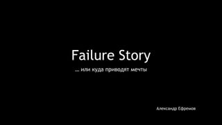 Failure Story 
… или куда приводят мечты 
Александр Ефремов 
 