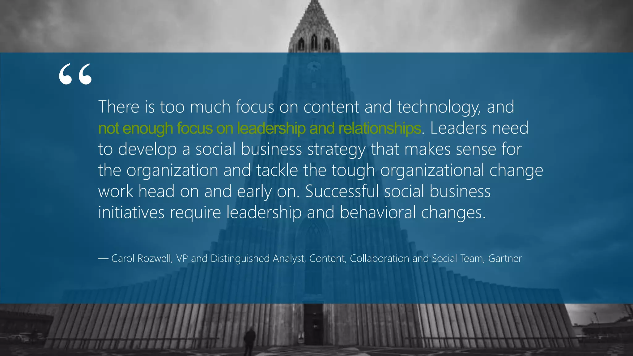 There is too much focus on content and technology, and
not enough focus on leadership and relationships. Leaders need
to develop a social business strategy that makes sense for
the organization and tackle the tough organizational change
work head on and early on. Successful social business
initiatives require leadership and behavioral changes.
— Carol Rozwell, VP and Distinguished Analyst, Content, Collaboration and Social Team, Gartner
“
 