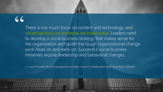 There is too much focus on content and technology, and
not enough focus on leadership and relationships. Leaders need
to develop a social business strategy that makes sense for
the organization and tackle the tough organizational change
work head on and early on. Successful social business
initiatives require leadership and behavioral changes.
— Carol Rozwell, VP and Distinguished Analyst, Content, Collaboration and Social Team, Gartner
“
 
