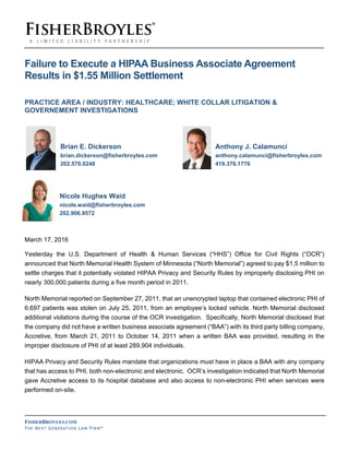 FISHERBROYLES.COM
TH E NE X T GE NE R A T I O N LA W FI R M ®
Failure to Execute a HIPAA Business Associate Agreement
Results in $1.55 Million Settlement
PRACTICE AREA / INDUSTRY: HEALTHCARE; WHITE COLLAR LITIGATION &
GOVERNEMENT INVESTIGATIONS
Brian E. Dickerson Anthony J. Calamunci
brian.dickerson@fisherbroyles.com anthony.calamunci@fisherbroyles.com
202.570.0248 419.376.1776
Nicole Hughes Waid
nicole.waid@fisherbroyles.com
202.906.9572
March 17, 2016
Yesterday the U.S. Department of Health & Human Services (“HHS”) Office for Civil Rights (“OCR”)
announced that North Memorial Health System of Minnesota (“North Memorial”) agreed to pay $1.5 million to
settle charges that it potentially violated HIPAA Privacy and Security Rules by improperly disclosing PHI on
nearly 300,000 patients during a five month period in 2011.
North Memorial reported on September 27, 2011, that an unencrypted laptop that contained electronic PHI of
6,697 patients was stolen on July 25, 2011, from an employee’s locked vehicle. North Memorial disclosed
additional violations during the course of the OCR investigation. Specifically, North Memorial disclosed that
the company did not have a written business associate agreement (“BAA”) with its third party billing company,
Accretive, from March 21, 2011 to October 14, 2011 when a written BAA was provided, resulting in the
improper disclosure of PHI of at least 289,904 individuals.
HIPAA Privacy and Security Rules mandate that organizations must have in place a BAA with any company
that has access to PHI, both non-electronic and electronic. OCR’s investigation indicated that North Memorial
gave Accretive access to its hospital database and also access to non-electronic PHI when services were
performed on-site.
 