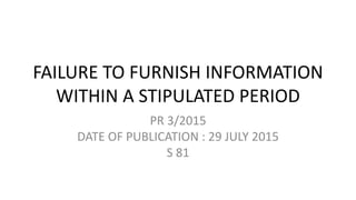 FAILURE TO FURNISH INFORMATION
WITHIN A STIPULATED PERIOD
PR 3/2015
DATE OF PUBLICATION : 29 JULY 2015
S 81
 