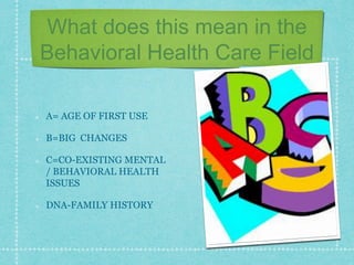 What does this mean in the
Behavioral Health Care Field
A= AGE OF FIRST USE
B=BIG CHANGES
C=CO-EXISTING MENTAL
/ BEHAVIORAL HEALTH
ISSUES
DNA-FAMILY HISTORY
 