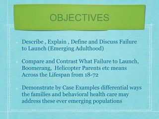 OBJECTIVES
Describe , Explain , Define and Discuss Failure
to Launch (Emerging Adulthood)
Compare and Contrast What Failure to Launch,
Boomerang, Helicopter Parents etc means
Across the Lifespan from 18-72
Demonstrate by Case Examples differential ways
the families and behavioral health care may
address these ever emerging populations
 