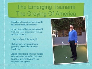 The Emerging Tsunami
The Greying Of America
Number of American over 65 will
double by middle of century
2050, 87.5 million americans will
be 65 or older compared with 43.1
million in 2012
1 in 5 adults will be aging !!!
Retirement communities are
growing -Brookdale Homes
Nashville
Aging epidemic in prisons people
over 50 are expected to increase
to 1/3 of all Cost $64,000 -as
opposed to $34,000
 