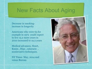 New Facts About Aging
Decrease in smoking-
increase in longevity
Americans who were 65 for
example in 1972 could expect
to live 15.2 more years in
2010 increased to 19.2 years
Medical advances, Heart,
Knees , Hips , cataracts ,
noninvasive techniques.
NY Times May, 2014 and
venus Bureau
 