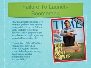 Failure To Launch-
Boomerang
FTL “is an unofficial name for a
common problem seen among
young adults .It can be defines
as the inability either from
desire or lack of preparation to
leave home and begin a journey
toward self supported life “
“Description of the difficulties
young adults face when
transitioning into the next
phase of development -a stage
that involves greater
independence and
accountability “
 
