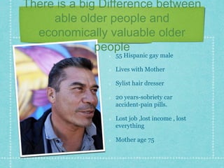 There is a big Difference between
able older people and
economically valuable older
people
55 Hispanic gay male
Lives with Mother
Sylist hair dresser
20 years-sobriety car
accident-pain pills.
Lost job ,lost income , lost
everything
Mother age 75
 