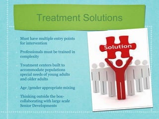 Treatment Solutions
Must have multiple entry points
for intervention
Professionals must be trained in
complexity
Treatment centers built to
accommodate populations
special needs of young adults
and older adults
Age /gender appropriate mixing
Thinking outside the box-
collaborating with large scale
Senior Developments
 