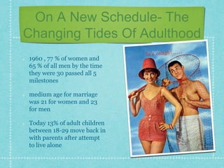 On A New Schedule- The
Changing Tides Of Adulthood
1960 , 77 % of women and
65 % of all men by the time
they were 30 passed all 5
milestones
medium age for marriage
was 21 for women and 23
for men
Today 13% of adult children
between 18-29 move back in
with parents after attempt
to live alone
 