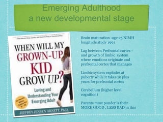 Emerging Adulthood
a new developmental stage
Brain maturation -age 25 NIMH
longitude study 1991
Lag between Prefrontal cortex -
and growth of limbic system
where emotions originate and
prefrontal cortex that manages
Limbic system explodes at
puberty while it takes 10 plus
years for prefrontal cortex
Cerebellum (higher level
cognition)
Parents must ponder is their
MORE GOOD , LESS BAD in this
 