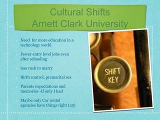 Cultural Shifts
Arnett Clark University
Need for more education in a
technology world
Fewer entry level jobs even
after schooling
less rush to marry
Birth control, premarital sex
Parents expectations and
memories -If only I had
Maybe only Car rental
agencies have things right (25)
 