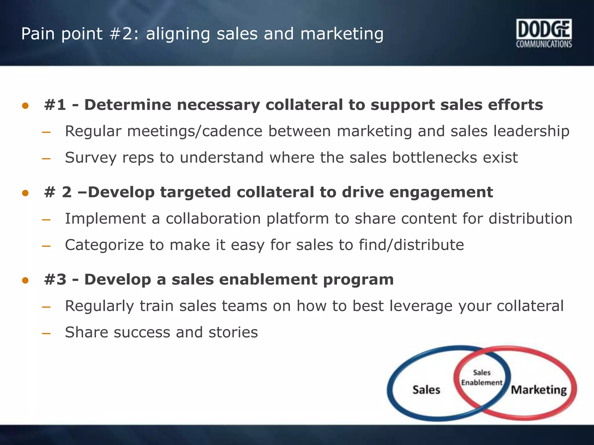 Pain point #2: aligning sales and marketing
● #1 - Determine necessary collateral to support sales efforts
– Regular meetings/cadence between marketing and sales leadership
– Survey reps to understand where the sales bottlenecks exist
● # 2 –Develop targeted collateral to drive engagement
– Implement a collaboration platform to share content for distribution
– Categorize to make it easy for sales to find/distribute
● #3 - Develop a sales enablement program
– Regularly train sales teams on how to best leverage your collateral
– Share success and stories
 